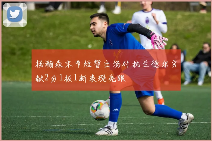 杨瀚森末节短暂出场对抗兰德尔贡献2分1板1断表现亮眼