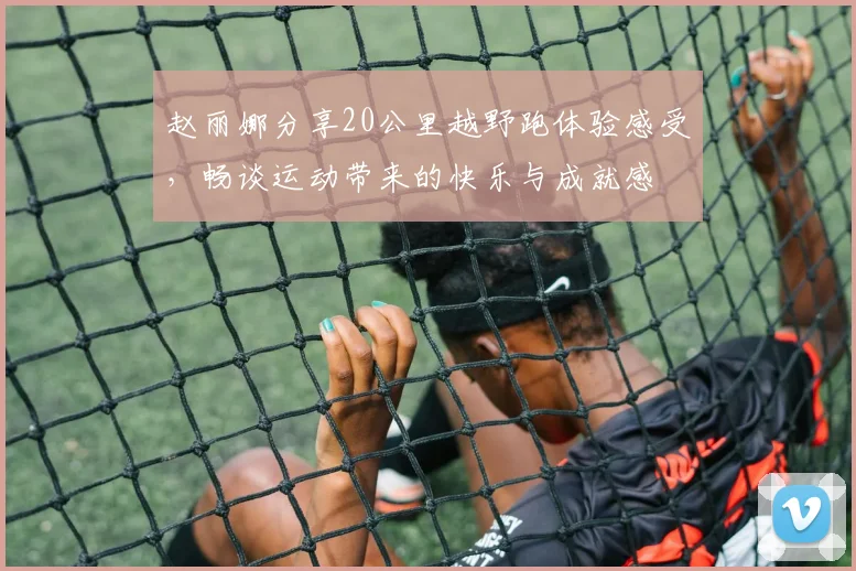 赵丽娜分享20公里越野跑体验感受，畅谈运动带来的快乐与成就感