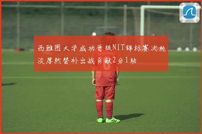西雅图大学成功晋级NIT锦标赛次轮淡厚然替补出战贡献2分1助