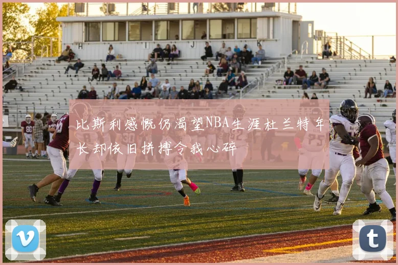 比斯利感慨仍渴望NBA生涯杜兰特年长却依旧拼搏令我心碎