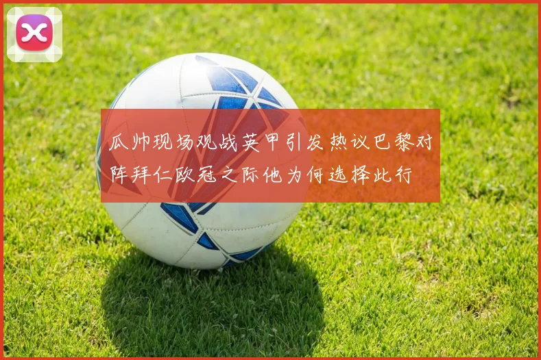 瓜帅现场观战英甲引发热议巴黎对阵拜仁欧冠之际他为何选择此行