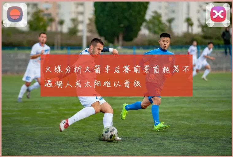 火媒分析火箭季后赛前景首轮若不遇湖人或太阳难以晋级