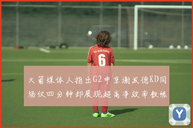 火箭媒体人指出G2申京谢泼德KD同场仅四分钟却展现超高净效率教练应负责任