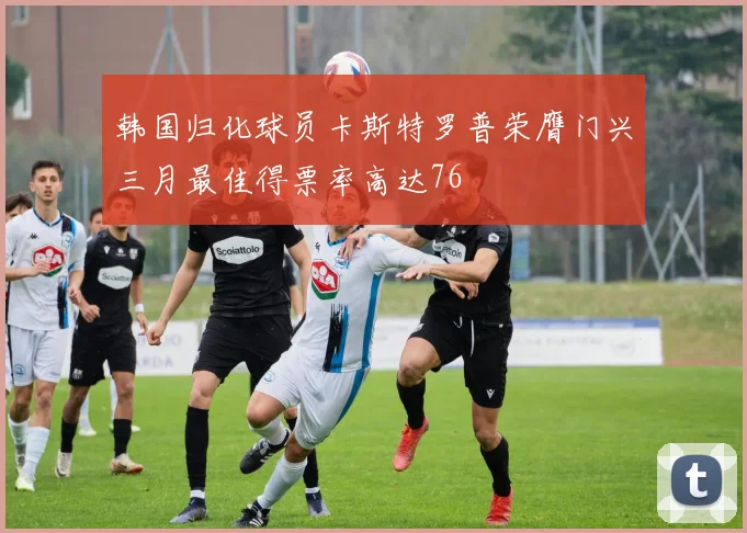 韩国归化球员卡斯特罗普荣膺门兴三月最佳得票率高达76