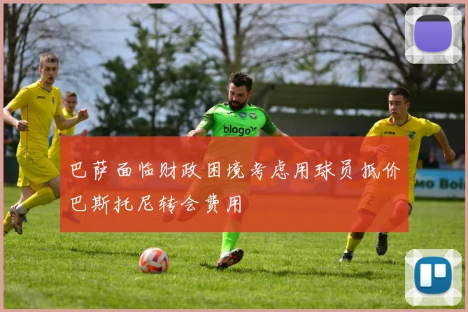 巴萨面临财政困境考虑用球员抵价巴斯托尼转会费用