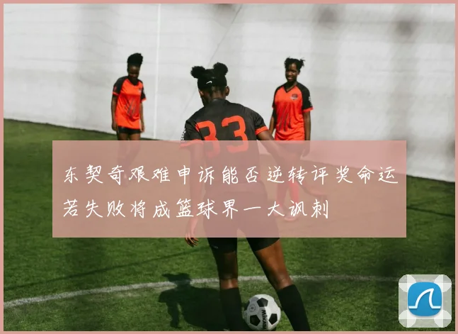 东契奇艰难申诉能否逆转评奖命运若失败将成篮球界一大讽刺