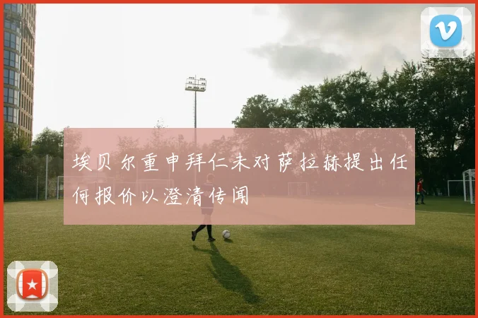 埃贝尔重申拜仁未对萨拉赫提出任何报价以澄清传闻