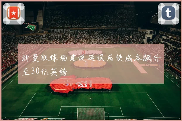 新曼联球场建设延误或使成本飙升至30亿英镑